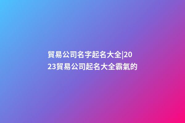 貿易公司名字起名大全|2023貿易公司起名大全霸氣的-第1張-公司起名-玄機派